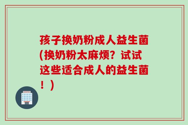 孩子换奶粉成人益生菌(换奶粉太麻烦？试试这些适合成人的益生菌！)