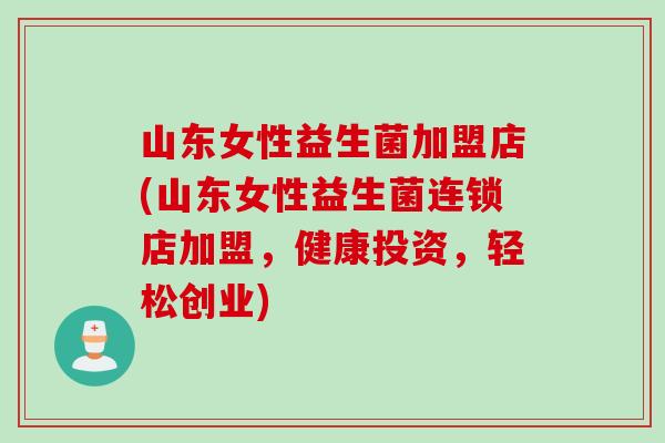 山东女性益生菌加盟店(山东女性益生菌连锁店加盟，健康投资，轻松创业)