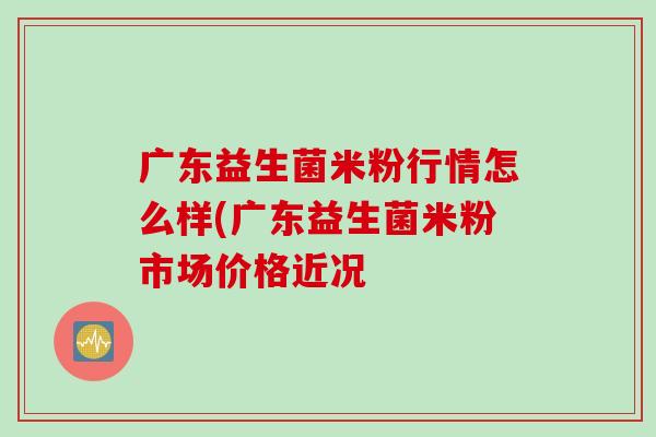 广东益生菌米粉行情怎么样(广东益生菌米粉市场价格近况 广东益生菌米粉行情怎么样(广东益生菌米粉市场价格近况