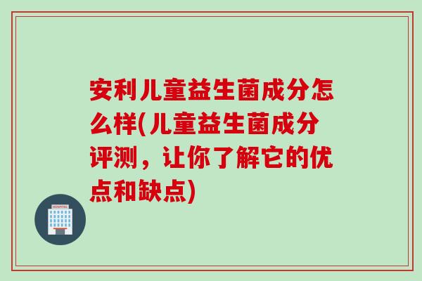 安利儿童益生菌成分怎么样(儿童益生菌成分评测，让你了解它的优点和缺点)