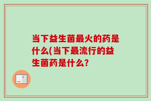 当下益生菌火的药是什么(当下流行的益生菌药是什么? 当下益生菌火的药是什么(当下流行的益生菌药是什么?