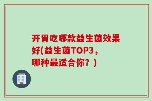 开胃吃哪款益生菌效果好(益生菌TOP3，哪种适合你？)
