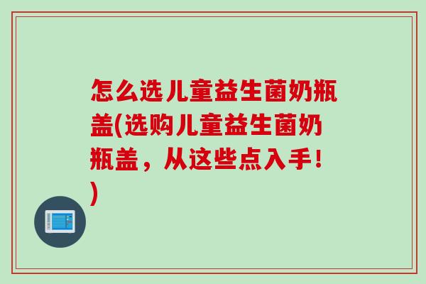 怎么选儿童益生菌奶瓶盖(选购儿童益生菌奶瓶盖，从这些点入手！)