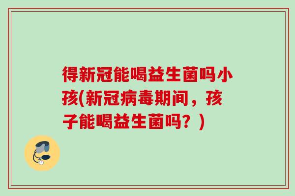 得新冠能喝益生菌吗小孩(新冠病毒期间，孩子能喝益生菌吗？)