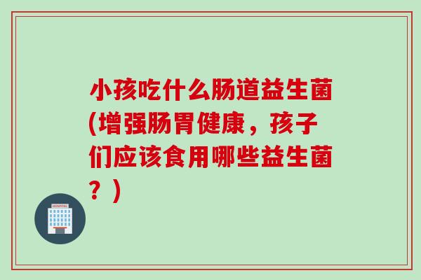 小孩吃什么肠道益生菌(增强肠胃健康,孩子们应该食用哪些益生菌?) 小孩吃什么肠道益生菌(增强肠胃健康,孩子们应该食用哪些益生菌?)