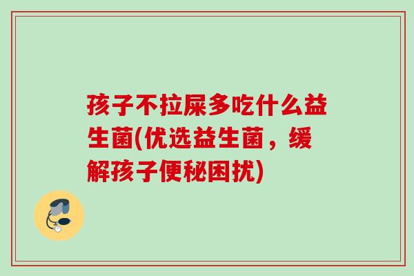 孩子不拉屎多吃什么益生菌(优选益生菌，缓解孩子困扰)