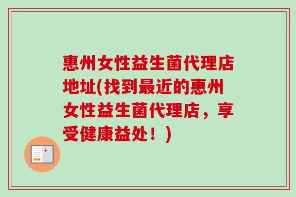 惠州女性益生菌代理店地址(找到近的惠州女性益生菌代理店,享受健康益处!) 惠州女性益生菌代理店地址(找到近的惠州女性益生菌代理店,享受健康益处!)
