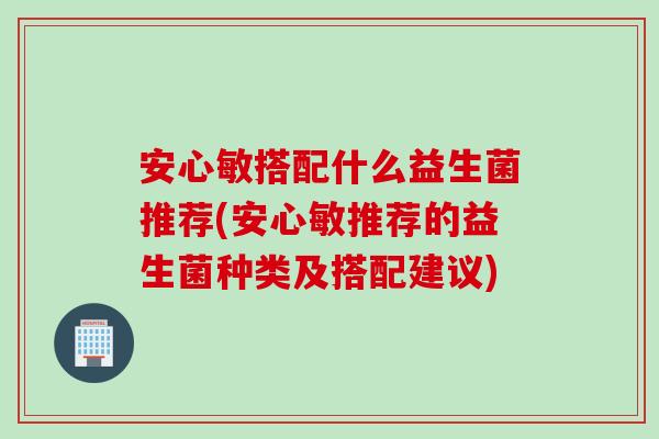 安心敏搭配什么益生菌推荐(安心敏推荐的益生菌种类及搭配建议)