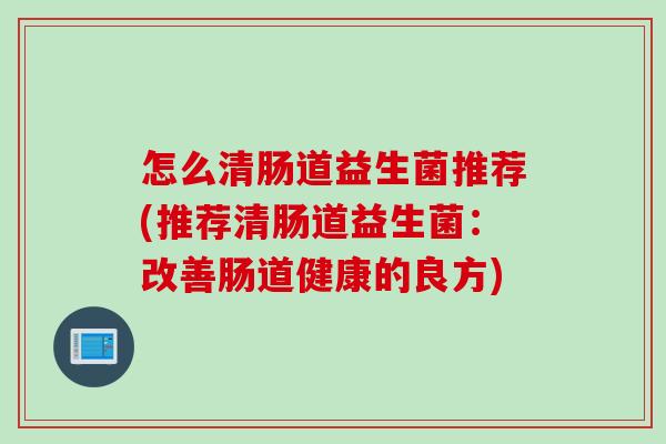 怎么清肠道益生菌推荐(推荐清肠道益生菌：改善肠道健康的良方)