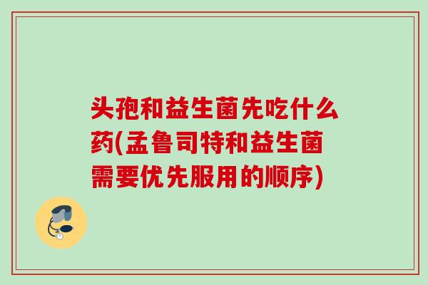 头孢和益生菌先吃什么药(孟鲁司特和益生菌需要优先服用的顺序)