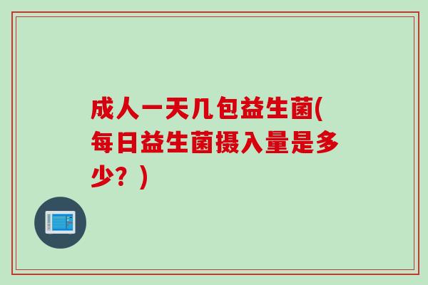 成人一天几包益生菌(每日益生菌摄入量是多少?) 成人一天几包益生菌(每日益生菌摄入量是多少?)