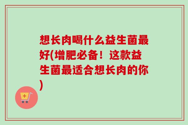 想长肉喝什么益生菌好(增肥必备！这款益生菌适合想长肉的你)