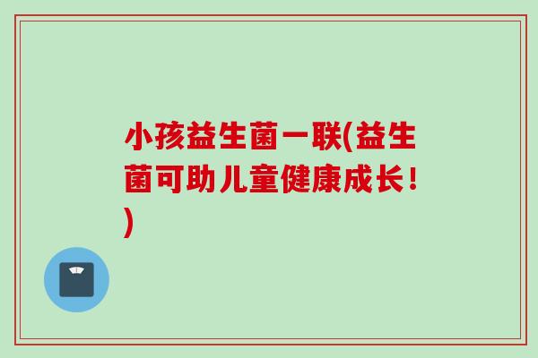 小孩益生菌一联(益生菌可助儿童健康成长！)