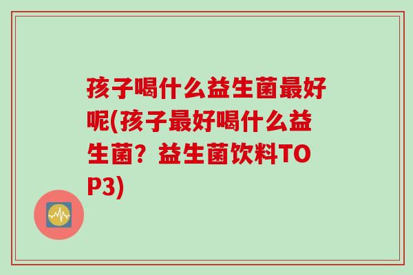 孩子喝什么益生菌最好呢(孩子最好喝什么益生菌？益生菌饮料TOP3)