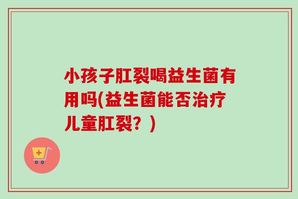 小孩子肛裂喝益生菌有用吗(益生菌能否儿童肛裂？)