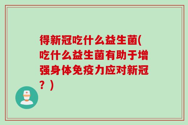 得新冠吃什么益生菌(吃什么益生菌有助于增强身体力应对新冠？)