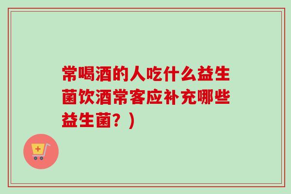 常喝酒的人吃什么益生菌饮酒常客应补充哪些益生菌?) 常喝酒的人吃什么益生菌饮酒常客应补充哪些益生菌?)