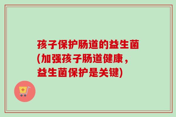 孩子保护肠道的益生菌(加强孩子肠道健康,益生菌保护是关键) 孩子保护肠道的益生菌(加强孩子肠道健康,益生菌保护是关键)