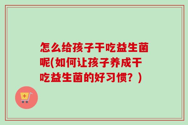 怎么给孩子干吃益生菌呢(如何让孩子养成干吃益生菌的好习惯?) 怎么给孩子干吃益生菌呢(如何让孩子养成干吃益生菌的好习惯?)