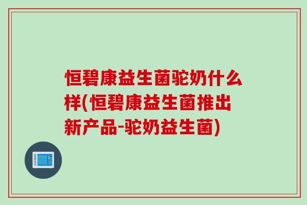 恒碧康益生菌驼奶什么样(恒碧康益生菌推出新产品-驼奶益生菌) 恒碧康益生菌驼奶什么样(恒碧康益生菌推出新产品-驼奶益生菌)