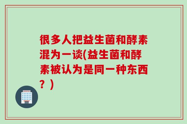 很多人把益生菌和酵素混为一谈(益生菌和酵素被认为是同一种东西?) 很多人把益生菌和酵素混为一谈(益生菌和酵素被认为是同一种东西?)