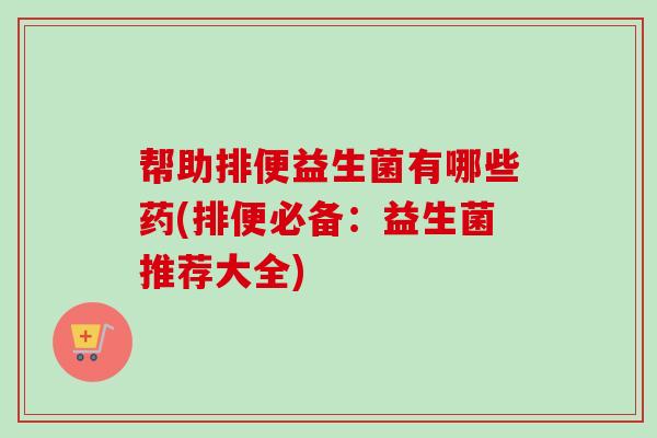 帮助排便益生菌有哪些药(排便必备：益生菌推荐大全)