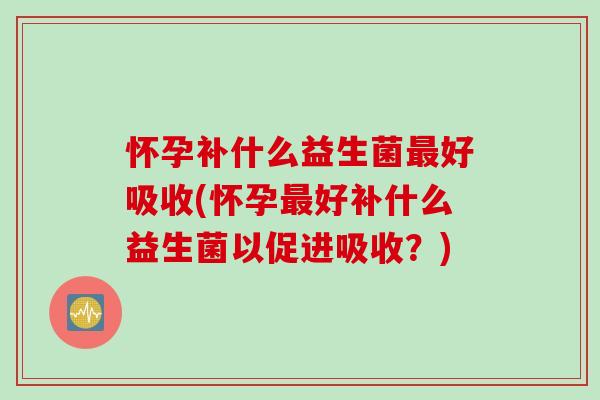 怀孕补什么益生菌好吸收(怀孕好补什么益生菌以促进吸收？)