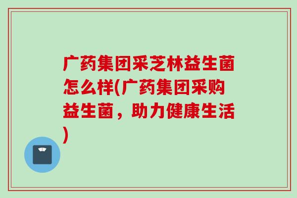 广药集团采芝林益生菌怎么样(广药集团采购益生菌,助力健康生活) 广药集团采芝林益生菌怎么样(广药集团采购益生菌,助力健康生活)