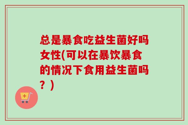 总是暴食吃益生菌好吗女性(可以在暴饮暴食的情况下食用益生菌吗？)