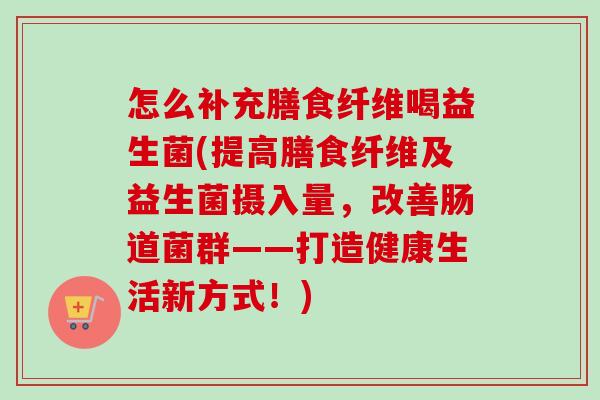 怎么补充膳食纤维喝益生菌(提高膳食纤维及益生菌摄入量，改善肠道菌群——打造健康生活新方式！)
