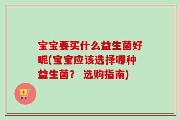 宝宝要买什么益生菌好呢(宝宝应该选择哪种益生菌? 选购指南) 宝宝要买什么益生菌好呢(宝宝应该选择哪种益生菌? 选购指南)