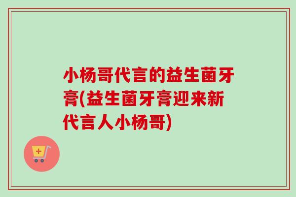 小杨哥代言的益生菌牙膏(益生菌牙膏迎来新代言人小杨哥)