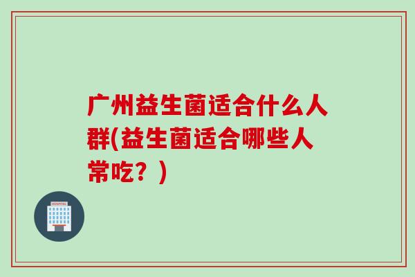 广州益生菌适合什么人群(益生菌适合哪些人常吃?) 广州益生菌适合什么人群(益生菌适合哪些人常吃?)