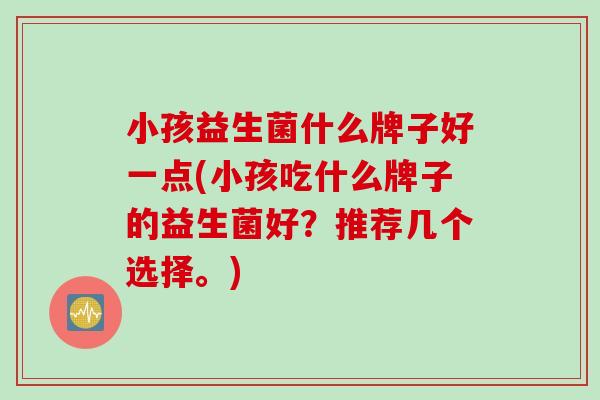 小孩益生菌什么牌子好一点(小孩吃什么牌子的益生菌好？推荐几个选择。)