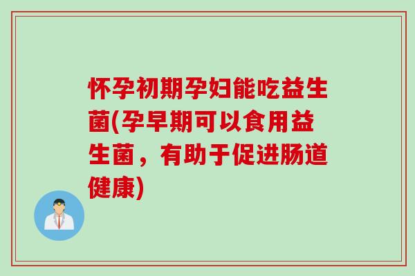 怀孕初期孕妇能吃益生菌(孕早期可以食用益生菌，有助于促进肠道健康)