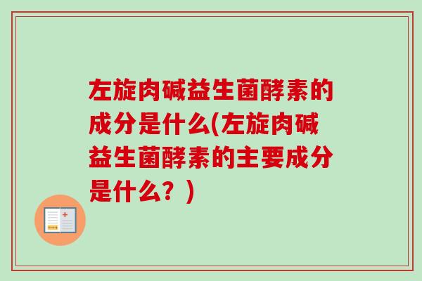 左旋肉碱益生菌酵素的成分是什么(左旋肉碱益生菌酵素的主要成分是什么?) 左旋肉碱益生菌酵素的成分是什么(左旋肉碱益生菌酵素的主要成分是什么?)