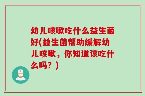 幼儿吃什么益生菌好(益生菌帮助缓解幼儿,你知道该吃什么吗?) 幼儿吃什么益生菌好(益生菌帮助缓解幼儿,你知道该吃什么吗?)