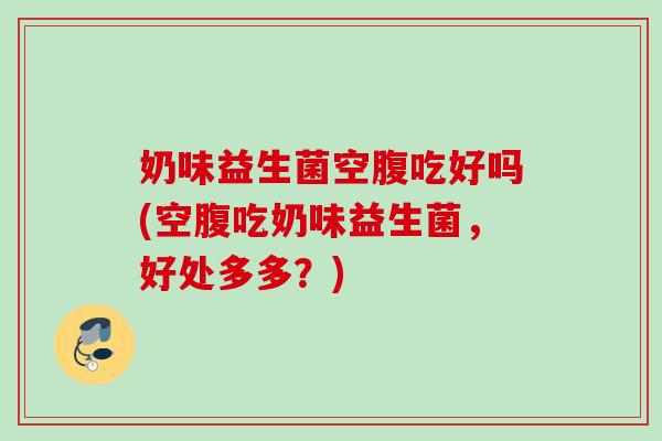 奶味益生菌空腹吃好吗(空腹吃奶味益生菌,好处多多?) 奶味益生菌空腹吃好吗(空腹吃奶味益生菌,好处多多?)
