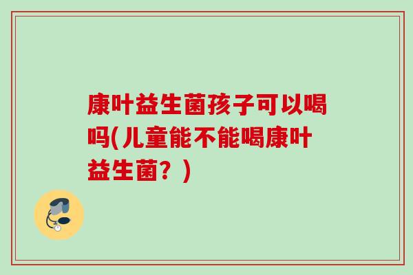康叶益生菌孩子可以喝吗(儿童能不能喝康叶益生菌?) 康叶益生菌孩子可以喝吗(儿童能不能喝康叶益生菌?)