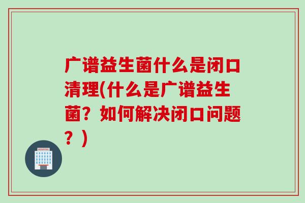 广谱益生菌什么是闭口清理(什么是广谱益生菌？如何解决闭口问题？)