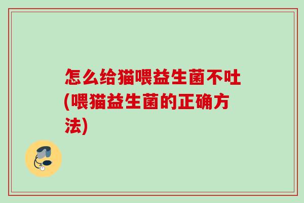 怎么给猫喂益生菌不吐(喂猫益生菌的正确方法)