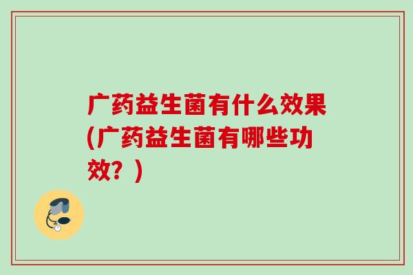 广药益生菌有什么效果(广药益生菌有哪些功效？)
