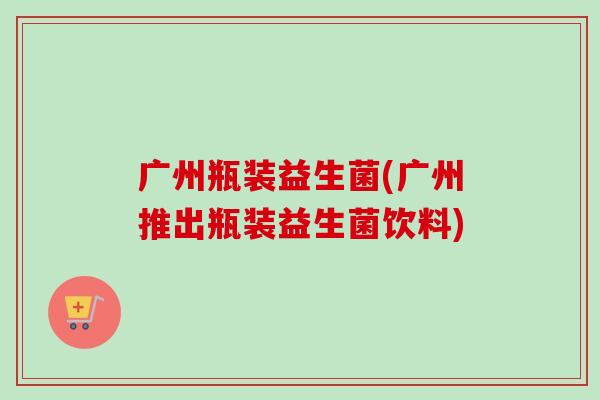 广州瓶装益生菌(广州推出瓶装益生菌饮料)
