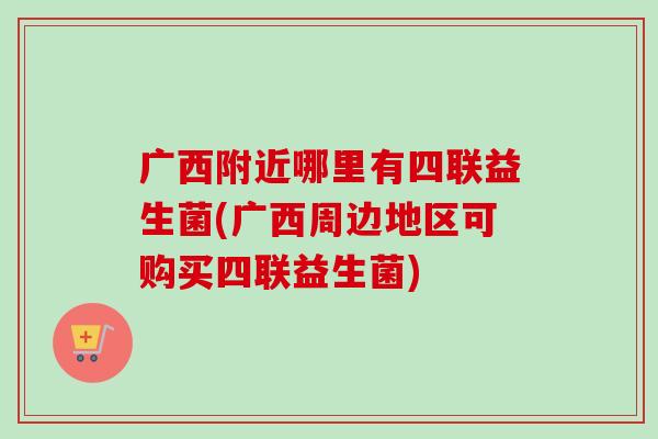 广西附近哪里有四联益生菌(广西周边地区可购买四联益生菌)