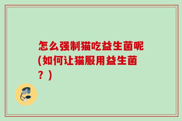 怎么强制猫吃益生菌呢(如何让猫服用益生菌?) 怎么强制猫吃益生菌呢(如何让猫服用益生菌?)