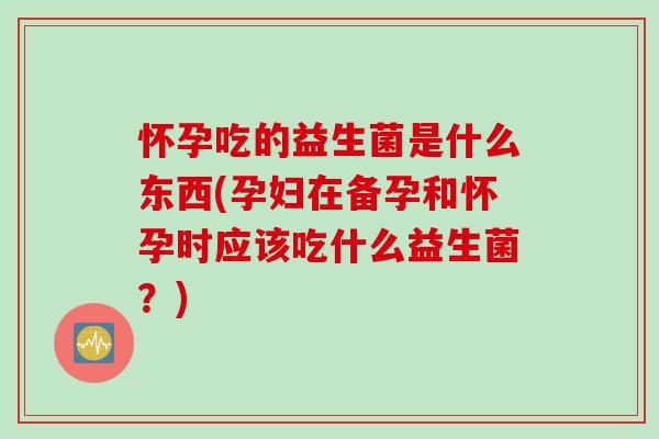 怀孕吃的益生菌是什么东西(孕妇在备孕和怀孕时应该吃什么益生菌？)