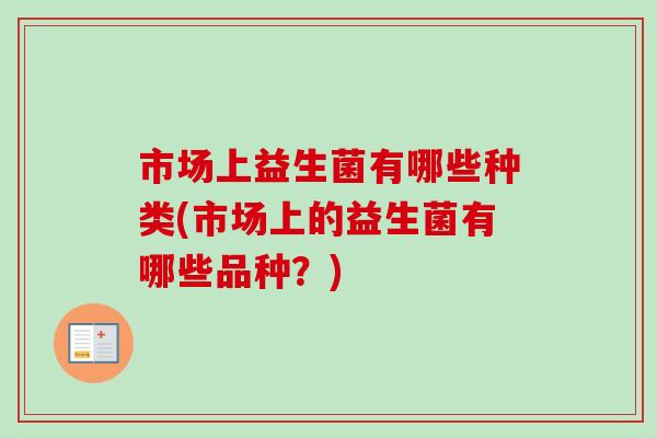 市场上益生菌有哪些种类(市场上的益生菌有哪些品种?) 市场上益生菌有哪些种类(市场上的益生菌有哪些品种?)