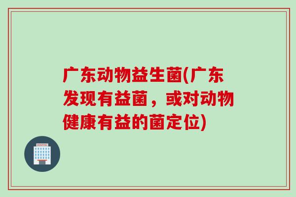 广东动物益生菌(广东发现有益菌,或对动物健康有益的菌定位) 广东动物益生菌(广东发现有益菌,或对动物健康有益的菌定位)