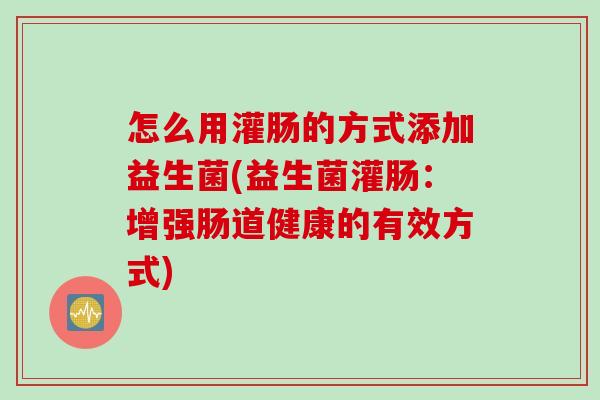 怎么用灌肠的方式添加益生菌(益生菌灌肠：增强肠道健康的有效方式)