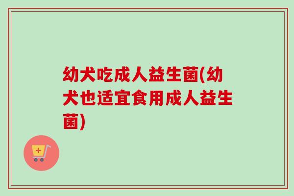 幼犬吃成人益生菌(幼犬也适宜食用成人益生菌)